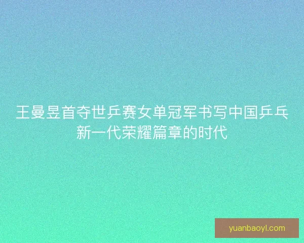 王曼昱首夺世乒赛女单冠军书写中国乒乓新一代荣耀篇章的时代