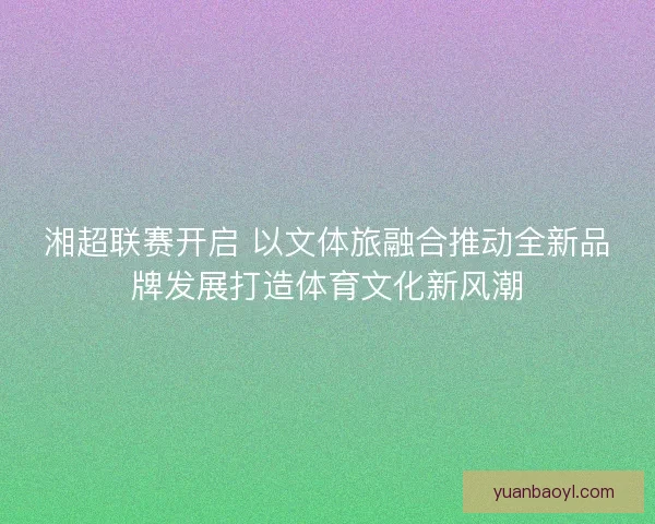 湘超联赛开启 以文体旅融合推动全新品牌发展打造体育文化新风潮