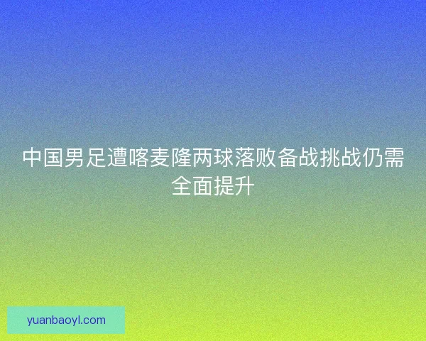 中国男足遭喀麦隆两球落败备战挑战仍需全面提升